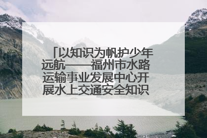 以知识为帆护少年远航——福州市水路运输事业发展中心开展水上交通安全知识进校园活动