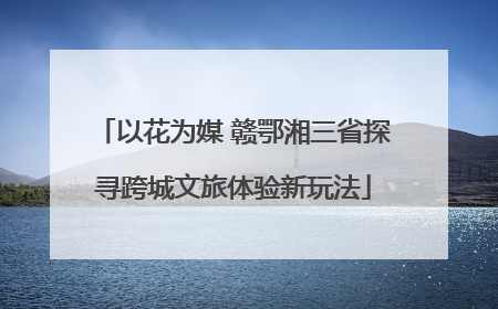 以花为媒 赣鄂湘三省探寻跨城文旅体验新玩法