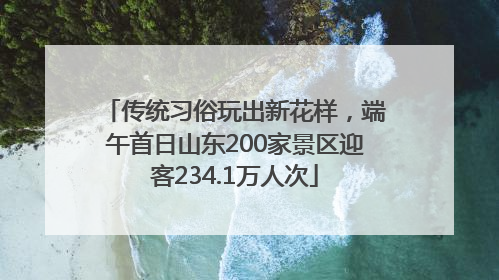 传统习俗玩出新花样，端午首日山东200家景区迎客234.1万人次