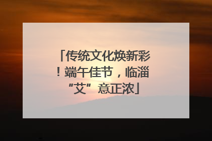 传统文化焕新彩！端午佳节，临淄 “艾”意正浓