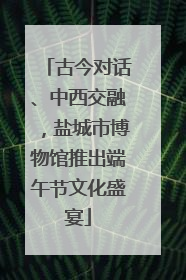 古今对话、中西交融，盐城市博物馆推出端午节文化盛宴