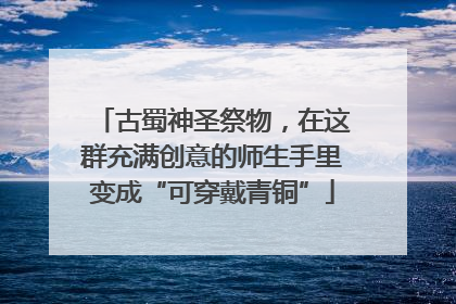 古蜀神圣祭物，在这群充满创意的师生手里变成“可穿戴青铜”