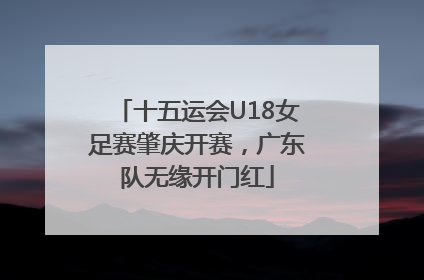 十五运会U18女足赛肇庆开赛，广东队无缘开门红
