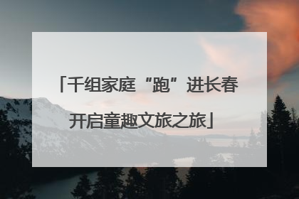 千组家庭“跑”进长春 开启童趣文旅之旅
