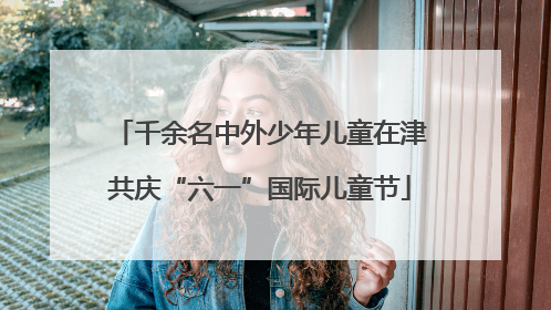 千余名中外少年儿童在津共庆“六一”国际儿童节