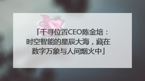 千寻位置CEO陈金培：时空智能的星辰大海，藏在数字万象与人间烟火中