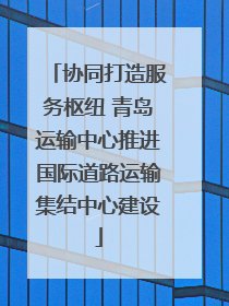协同打造服务枢纽 青岛运输中心推进国际道路运输集结中心建设