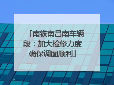 南铁南昌南车辆段：加大检修力度确保调图顺利