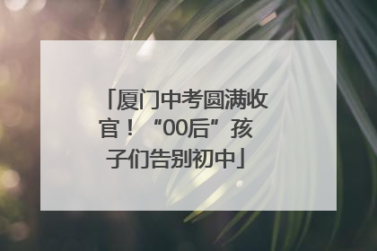 厦门中考圆满收官！“00后”孩子们告别初中
