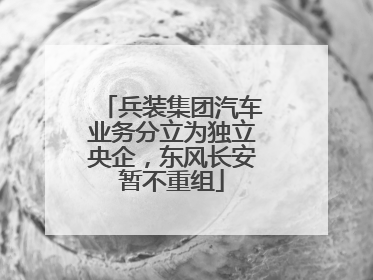 兵装集团汽车业务分立为独立央企，东风长安暂不重组