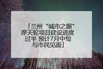 兰州“城市之眼”摩天轮项目建设进度过半 预计7月中旬与市民见面