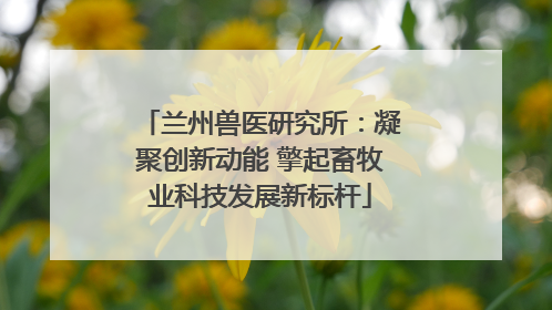 兰州兽医研究所：凝聚创新动能 擎起畜牧业科技发展新标杆
