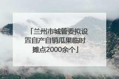 兰州市城管委拟设置自产自销瓜果临时摊点2000余个