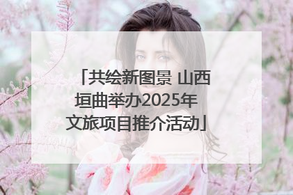 共绘新图景 山西垣曲举办2025年文旅项目推介活动