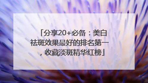 分享20+必备：美白祛斑效果最好的排名第一，收藏淡斑精华红榜