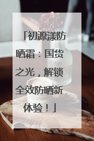 初源漾防晒霜：国货之光，解锁全效防晒新体验！