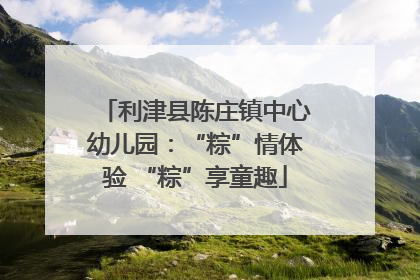 利津县陈庄镇中心幼儿园：“粽”情体验 “粽”享童趣