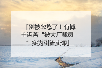 别被忽悠了！有博主诉苦“被大厂裁员”实为引流卖课