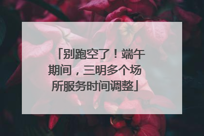 别跑空了！端午期间，三明多个场所服务时间调整