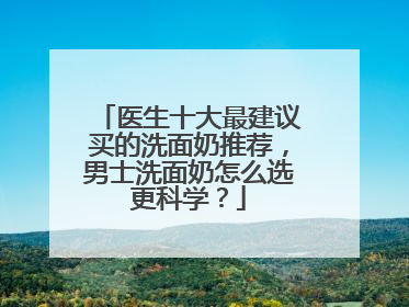 医生十大最建议买的洗面奶推荐，男士洗面奶怎么选更科学？
