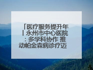 医疗服务提升年丨永州市中心医院：多学科协作 推动帕金森病诊疗迈向新高度