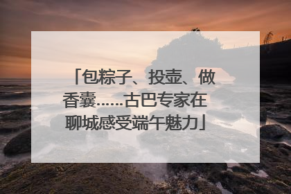 包粽子、投壶、做香囊……古巴专家在聊城感受端午魅力