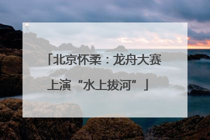 北京怀柔：龙舟大赛上演“水上拔河”
