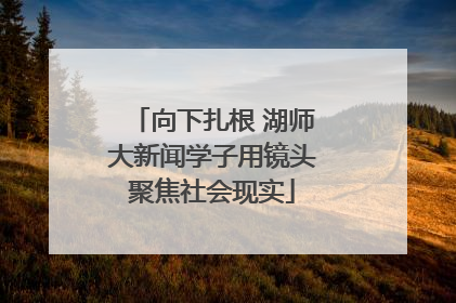向下扎根 湖师大新闻学子用镜头聚焦社会现实