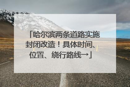 哈尔滨两条道路实施封闭改造！具体时间、位置、绕行路线→