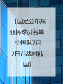 国足公布东亚杯球员名单 中国队7月7日首战对韩国