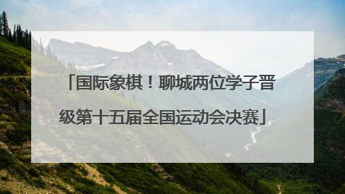 国际象棋！聊城两位学子晋级第十五届全国运动会决赛