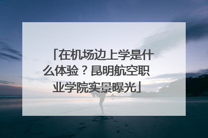 在机场边上学是什么体验？昆明航空职业学院实景曝光