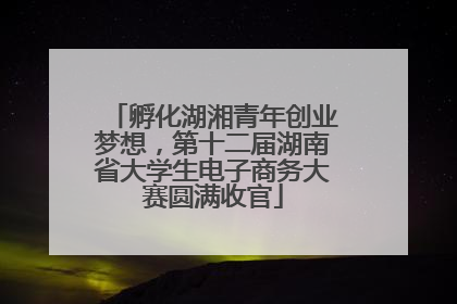 孵化湖湘青年创业梦想，第十二届湖南省大学生电子商务大赛圆满收官