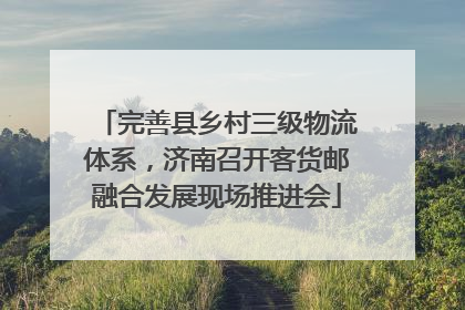 完善县乡村三级物流体系，济南召开客货邮融合发展现场推进会