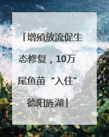 增殖放流促生态修复，10万尾鱼苗“入住”德阳旌湖