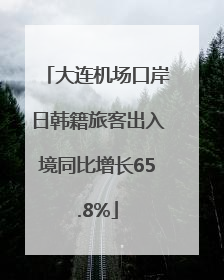 大连机场口岸日韩籍旅客出入境同比增长65.8%