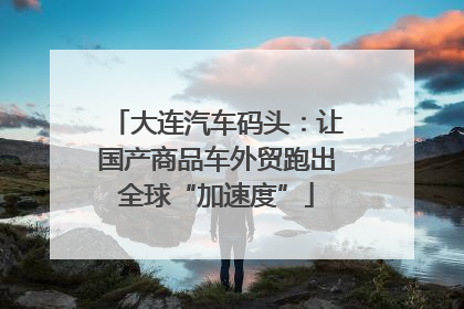 大连汽车码头：让国产商品车外贸跑出全球“加速度”