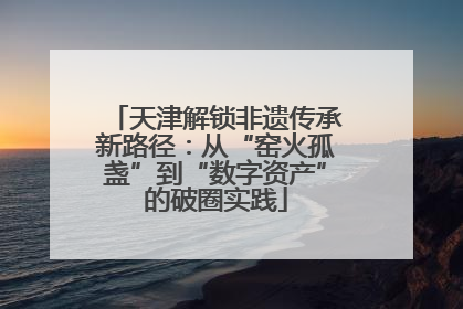 天津解锁非遗传承新路径：从“窑火孤盏”到“数字资产”的破圈实践