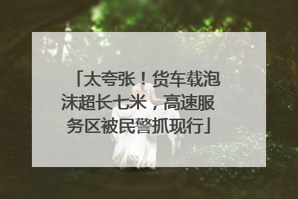太夸张！货车载泡沫超长七米，高速服务区被民警抓现行