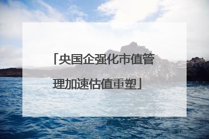 央国企强化市值管理加速估值重塑