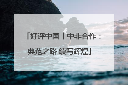 好评中国丨中非合作：典范之路 续写辉煌