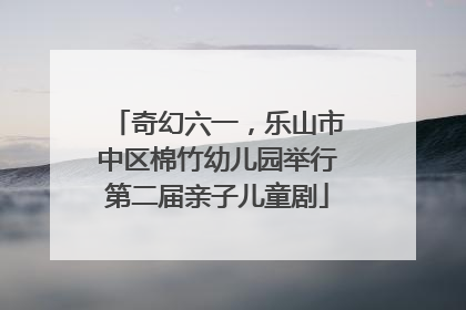 奇幻六一，乐山市中区棉竹幼儿园举行第二届亲子儿童剧