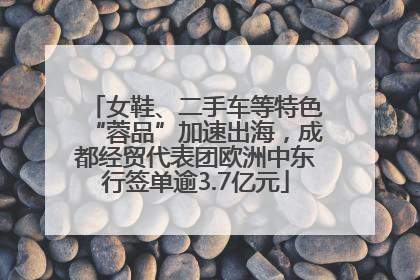 女鞋、二手车等特色“蓉品”加速出海，成都经贸代表团欧洲中东行签单逾3.7亿元