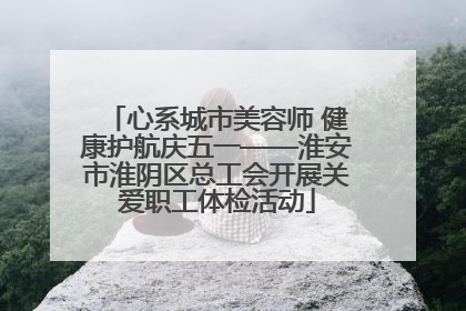 心系城市美容师 健康护航庆五一——淮安市淮阴区总工会开展关爱职工体检活动