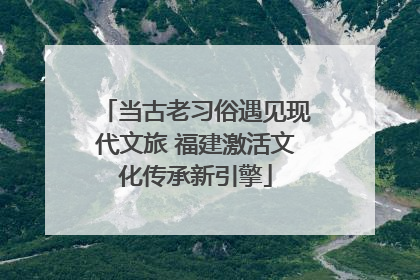当古老习俗遇见现代文旅 福建激活文化传承新引擎