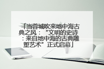 当蓉城吹来地中海古典之风：“文明的史诗：来自地中海的古典雕塑艺术”正式启幕