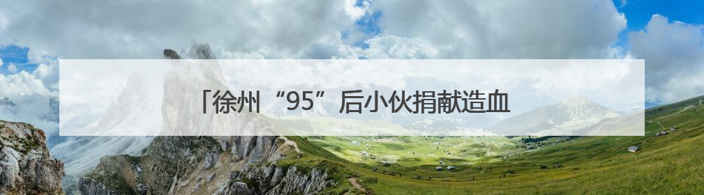 徐州“95”后小伙捐献造血干细胞，点燃患者生命火种