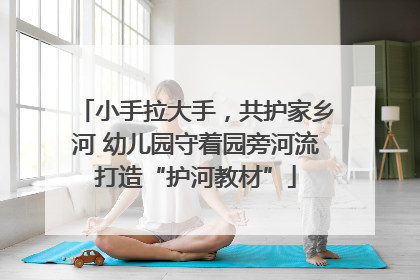 小手拉大手，共护家乡河 幼儿园守着园旁河流打造“护河教材”