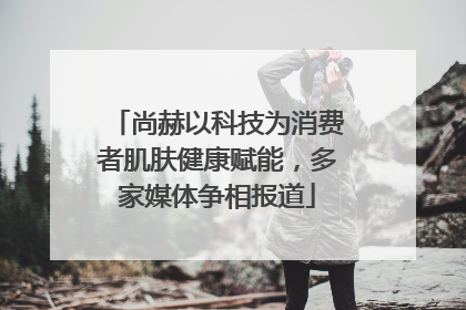 尚赫以科技为消费者肌肤健康赋能，多家媒体争相报道
