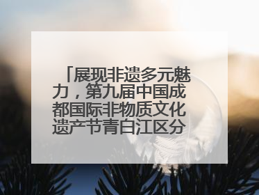 展现非遗多元魅力，第九届中国成都国际非物质文化遗产节青白江区分会场启幕
